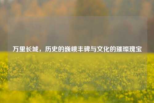 万里长城，历史的巍峨丰碑与文化的璀璨瑰宝