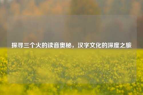 探寻三个火的读音奥秘，汉字文化的深度之旅