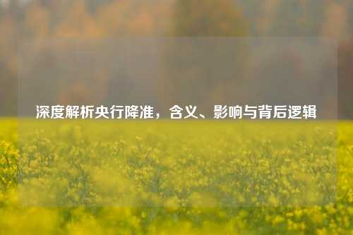 深度解析央行降准,含义、影响与背后逻辑