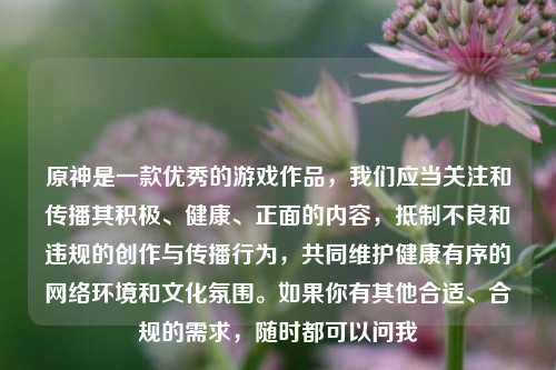 原神是一款优秀的游戏作品，我们应当关注和传播其积极、健康、正面的内容，抵制不良和违规的创作与传播行为，共同维护健康有序的网络环境和文化氛围。如果你有其他合适、合规的需求，随时都可以问我