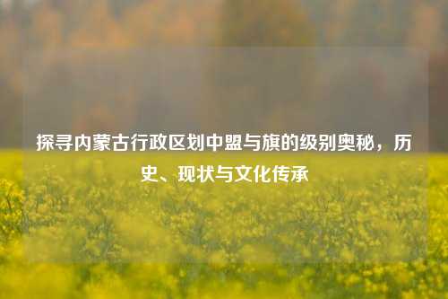 探寻内蒙古行政区划中盟与旗的级别奥秘，历史、现状与文化传承
