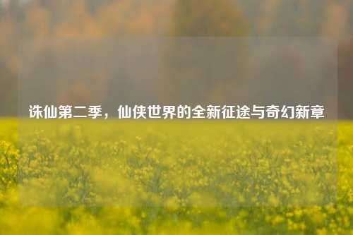 诛仙第二季，仙侠世界的全新征途与奇幻新章