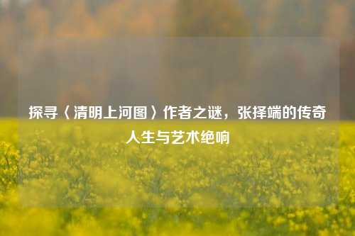 探寻〈清明上河图〉作者之谜，张择端的传奇人生与艺术绝响
