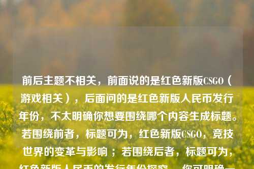 详细阅读:前后主题不相关,前面说的是红色新版CSGO(游戏相关),后面问的是红色新版人民币发行年份,不太明确你想要围绕哪个内容生成标题。若围绕前者,标题可为,红色新版CSGO,竞技世界的变革与影响 ;若围绕后者,标题可为,红色新版人民币的发行年份探究 。你可明确一下需求。 前后主题不相关,前面说的是红色新版CSGO(游戏相关),后面问的是红色新版人民币发行年份,不太明确你想要围绕哪个内容生成标题。若围绕前者,标题可为,红色新版CSGO,竞技世界的变革与影响 ;若围绕后者,标题可为,红色新版人民币的发行年份探究 。你可明确一下需求。