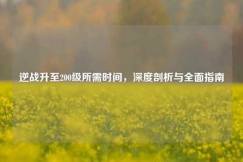 逆战升至200级所需时间,深度剖析与全面指南