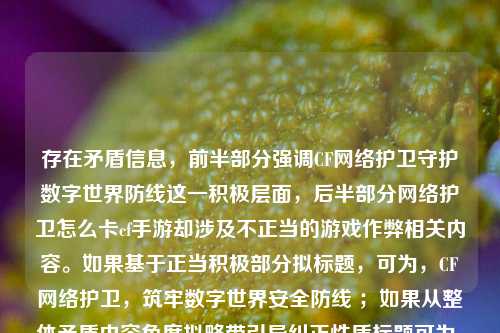 存在矛盾信息，前半部分强调CF网络护卫守护数字世界防线这一积极层面，后半部分网络护卫怎么卡cf手游却涉及不正当的游戏作弊相关内容。如果基于正当积极部分拟标题，可为，CF网络护卫，筑牢数字世界安全防线 ；如果从整体矛盾内容角度拟略带引导纠正性质标题可为，CF网络护卫与不当卡手***为，数字安全与游戏规范思考 。你可以明确需求，以便我给出更符合你心意的标题。