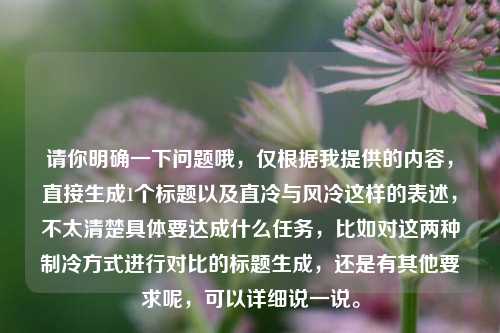 请你明确一下问题哦，仅根据我提供的内容，直接生成1个标题以及直冷与风冷这样的表述，不太清楚具体要达成什么任务，比如对这两种制冷方式进行对比的标题生成，还是有其他要求呢，可以详细说一说。