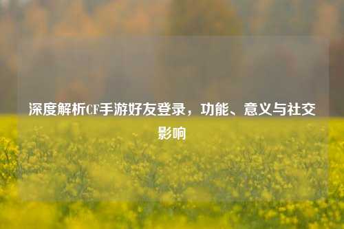 深度解析CF手游好友登录，功能、意义与社交影响