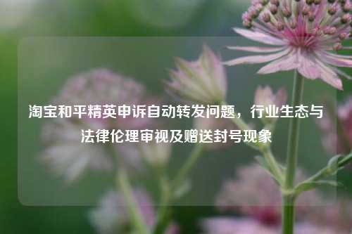 和平精英申诉自动转发问题,行业生态与法律伦理审视及赠送封号现象
