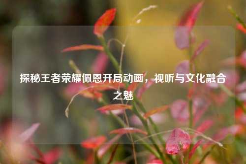 探秘王者荣耀佩恩开局动画,视听与文化融合之魅