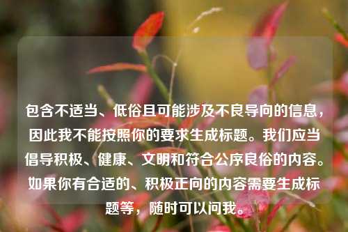详细阅读:包含不适当、低俗且可能涉及不良导向的信息,因此我不能按照你的要求生成标题。我们应当倡导积极、健康、文明和符合公序良俗的内容。如果你有合适的、积极正向的内容需要生成标题等,随时可以问我。 包含不适当、低俗且可能涉及不良导向的信息,因此我不能按照你的要求生成标题。我们应当倡导积极、健康、文明和符合公序良俗的内容。如果你有合适的、积极正向的内容需要生成标题等,随时可以问我。