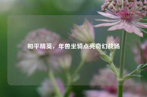 和平精英,年兽坐骑点亮奇幻战场