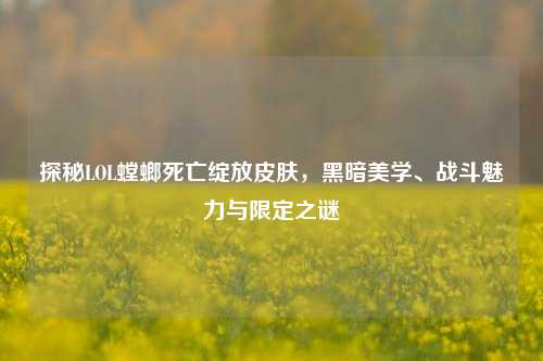 探秘LOL螳螂死亡绽放皮肤,黑暗美学、战斗魅力与限定之谜