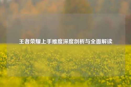 王者荣耀上手难度深度剖析与全面解读