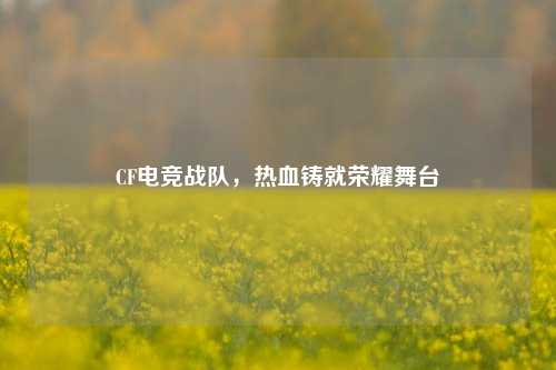 CF电竞战队,热血铸就荣耀舞台